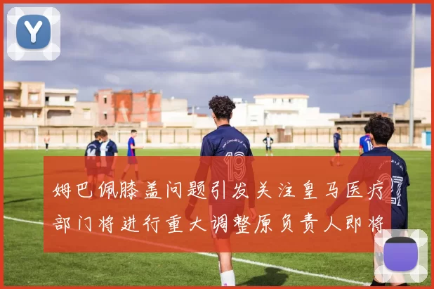 姆巴佩膝盖问题引发关注皇马医疗部门将进行重大调整原负责人即将离任