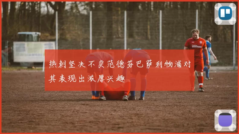 热刺坚决不卖范德芬巴萨利物浦对其表现出浓厚兴趣