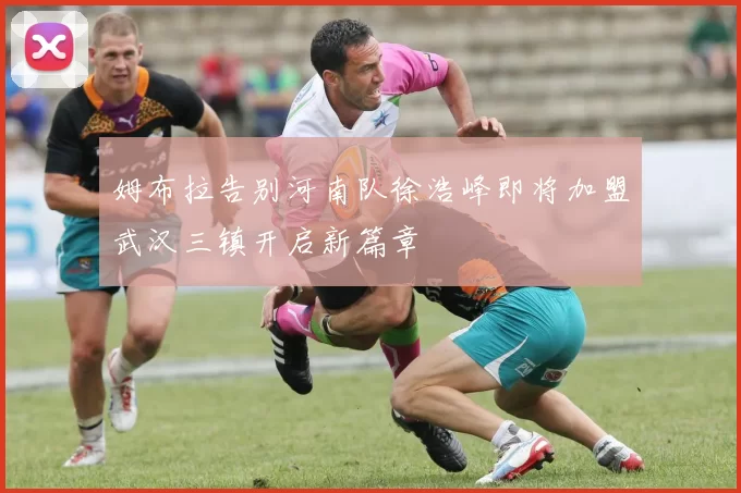 姆布拉告别河南队徐浩峰即将加盟武汉三镇开启新篇章