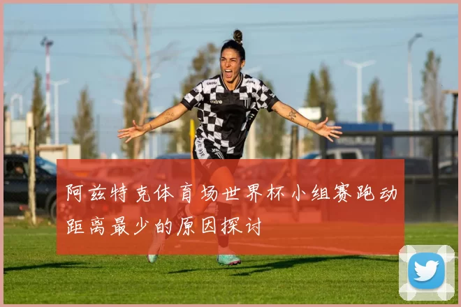 阿兹特克体育场世界杯小组赛跑动距离最少的原因探讨