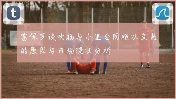 富保罗谈吹杨与小里合同难以交易的原因与市场现状分析