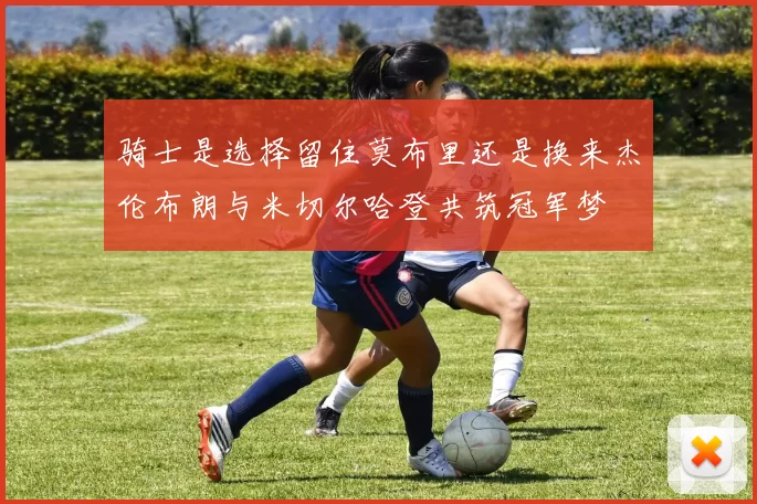 骑士是选择留住莫布里还是换来杰伦布朗与米切尔哈登共筑冠军梦