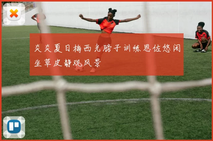 炎炎夏日梅西光膀子训练恩佐悠闲坐草皮静观风景
