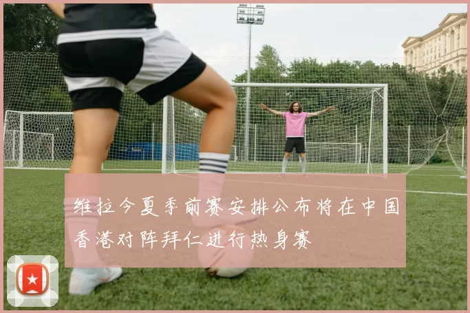 维拉今夏季前赛安排公布将在中国香港对阵拜仁进行热身赛